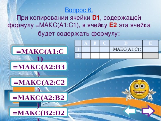 Вопрос 6.  При копировании ячейки D1 , содержащей формулу =МАКС(А1:С1), в ячейку Е2 эта ячейка будет содержать формулу :   1 А   2 В С         D   Е =МАКС(А1:С1)       =МАКС(А1:С1)   =МАКС(А2:В3) =МАКС(А2:С2) =МАКС(A2:B2) =МАКС(В2:D2) 