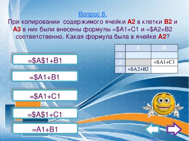 Вопрос 8.  При копировании содержимого ячейки А2 в клетки В2 и А3 в них были внесены формулы =$А1+С1 и =$А2+В2 соответственно. Какая формула была в ячейке А2 ?   А 1 2   В   3   =$А2+В2 =$А1+С1   =$А$1+B1   =$А1+В1 =$А1+С1 =$А$1+С1 =А1+B1 