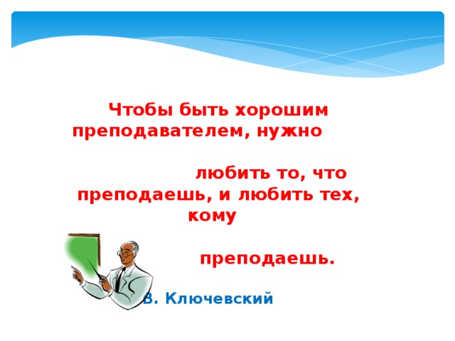 Чтобы быть хорошим преподавателем, нужно  любить то, что преподаешь, и любить тех, кому  преподаешь.  В. Ключевский 