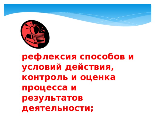рефлексия способов и условий действия, контроль и оценка процесса и результатов деятельности; 