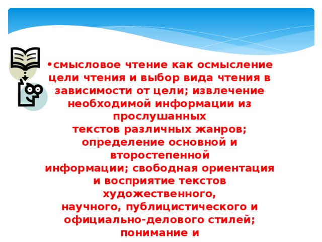 • смысловое чтение как осмысление цели чтения и выбор вида чтения в зависимости от цели; извлечение необходимой информации из прослушанных текстов различных жанров; определение основной и второстепенной информации; свободная ориентация и восприятие текстов художественного, научного, публицистического и официально-делового стилей; понимание и адекватная оценка языка средств массовой информации; 