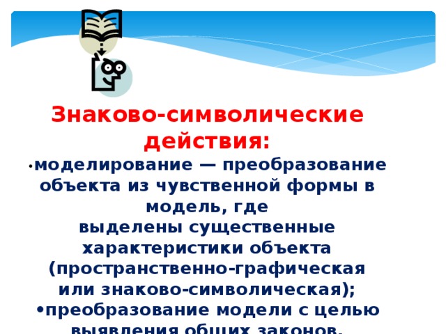 Знаково-символические действия: • моделирование — преобразование объекта из чувственной формы в модель, где выделены существенные характеристики объекта (пространственно-графическая или знаково-символическая); • преобразование модели с целью выявления общих законов, определяющих данную предметную область. 