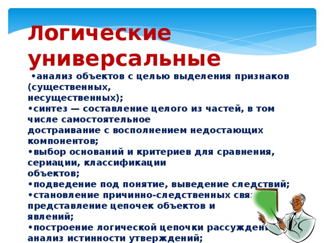 Л огические универсальные • анализ объектов с целью выделения признаков (существенных, несущественных); • синтез — составление целого из частей, в том числе самостоятельное достраивание с восполнением недостающих компонентов; • выбор оснований и критериев для сравнения, сериации, классификации объектов; • подведение под понятие, выведение следствий; • становление причинно-следственных связей, представление цепочек объектов и явлений; • построение логической цепочки рассуждений, анализ истинности утверждений; • доказательство; • выдвижение гипотез и их обоснование. 