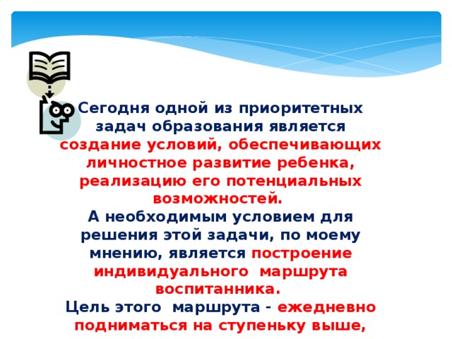 Сегодня одной из приоритетных задач образования является создание условий, обеспечивающих личностное развитие ребенка, реализацию его потенциальных возможностей. А необходимым условием для решения этой задачи, по моему мнению, является построение индивидуального маршрута воспитанника. Цель этого маршрута - ежедневно подниматься на ступеньку выше, целенаправленно идти к достижению цели . 
