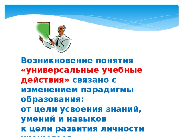 Возникновение понятия «универсальные учебные действия» связано с изменением парадигмы образования:  от цели усвоения знаний, умений и навыков  к цели развития личности учащегося 