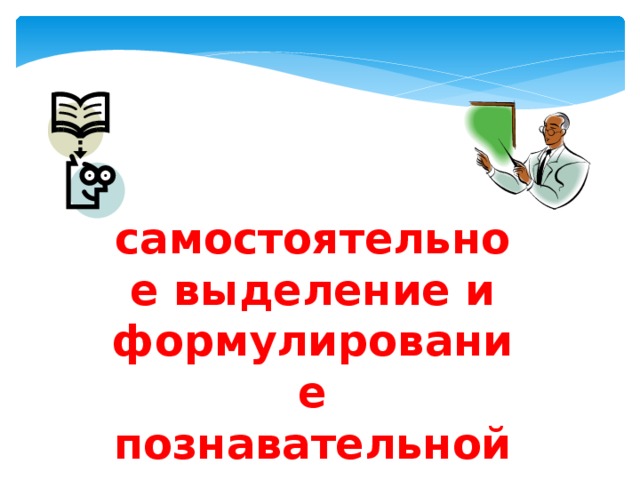 самостоятельное выделение и формулирование познавательной цели; 