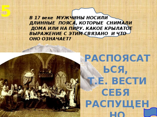 5 В 17 веке МУЖЧИНЫ НОСИЛИ ДЛИННЫЕ ПОЯСА, КОТОРЫЕ СНИМАЛИ ДОМА ИЛИ НА ПИРУ. КАКОЕ КРЫЛАТОЕ ВЫРАЖЕНИЕ С ЭТИМ СВЯЗАНО И ЧТО ОНО ОЗНАЧАЕТ? РАСПОЯСАТЬСЯ, Т.Е. ВЕСТИ СЕБЯ РАСПУЩЕННО 