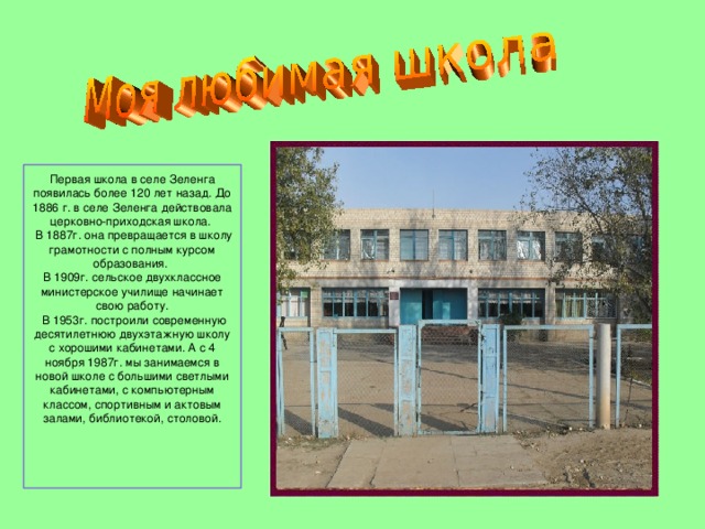  Первая школа в селе Зеленга появилась более 120 лет назад. До 1886 г. в селе Зеленга действовала церковно-приходская школа.    В 1887г. она превращается в школу грамотности с полным курсом образования.  В 1909г. сельское двухклассное министерское училище начинает свою работу.   В 1953г. построили современную десятилетнюю двухэтажную школу с хорошими кабинетами. А с 4 ноября 1987г. мы занимаемся в новой школе с большими светлыми кабинетами, с компьютерным классом, спортивным и актовым залами, библиотекой, столовой.     