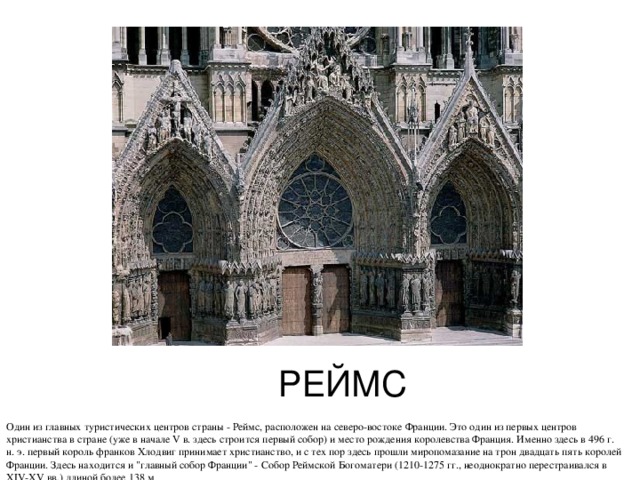 РЕЙМС Один из главных туристических центров страны - Реймс, расположен на северо-востоке Франции. Это один из первых центров христианства в стране (уже в начале V в. здесь строится первый собор) и место рождения королевства Франция. Именно здесь в 496 г. н. э. первый король франков Хлодвиг принимает христианство, и с тех пор здесь прошли миропомазание на трон двадцать пять королей Франции. Здесь находится и 