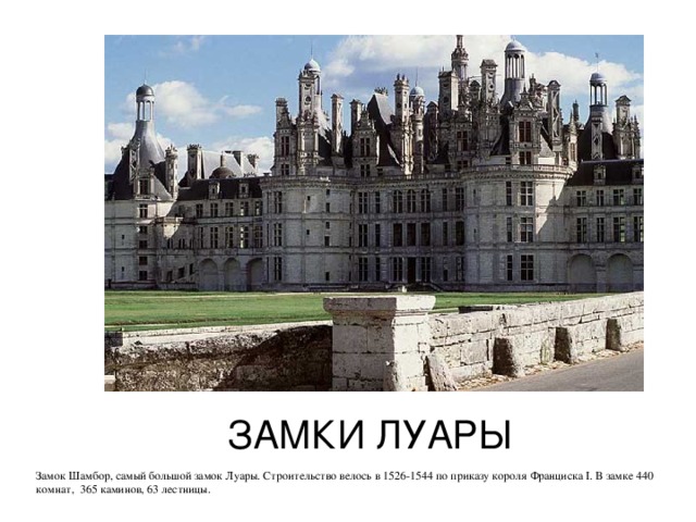 ЗАМКИ ЛУАРЫ Замок Шамбор, самый большой замок Луары. Строительство велось в 1526-1544 по приказу короля Франциска I . В замке 440 комнат, 365 каминов, 63 лестницы. 