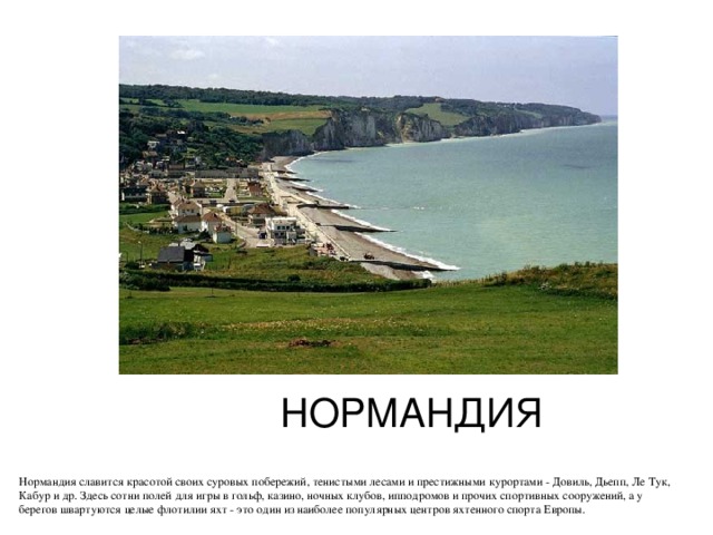 НОРМАНДИЯ Нормандия славится красотой своих суровых побережий, тенистыми лесами и престижными курортами - Довиль, Дьепп, Ле Тук, Кабур и др. Здесь сотни полей для игры в гольф, казино, ночных клубов, ипподромов и прочих спортивных сооружений, а у берегов швартуются целые флотилии яхт - это один из наиболее популярных центров яхтенного спорта Европы. 