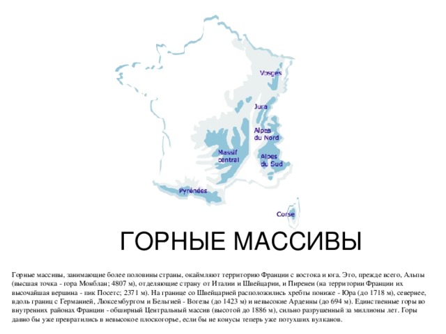 ГОРНЫЕ МАССИВЫ Горные массивы, занимающие более половины страны, окаймляют территорию Франции с востока и юга. Это, прежде всего, Альпы (высшая точка - гора Монблан; 4807 м), отделяющие страну от Италии и Швейцарии, и Пиренеи (на территории Франции их высочайшая вершина - пик Посетс; 2371 м). На границе со Швейцарией расположились хребты пониже - Юра (до 1718 м), севернее, вдоль границ с Германией, Люксембургом и Бельгией - Вогезы (до 1423 м) и невысокие Арденны (до 694 м). Единственные горы во внутренних районах Франции - обширный Центральный массив (высотой до 1886 м), сильно разрушенный за миллионы лет. Горы давно бы уже превратились в невысокое плоскогорье, если бы не конусы теперь уже потухших вулканов. 