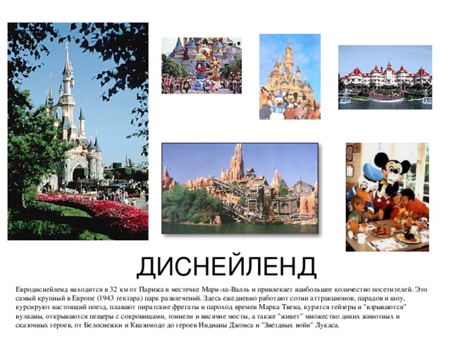 ДИСНЕЙЛЕНД Евродиснейленд находится в 32 км от Парижа в местечке Марн-ла-Валль и привлекает наибольшее количество посетителей. Это самый крупный в Европе (1943 гектара) парк развлечений. Здесь ежедневно работают сотни аттракционов, парадов и шоу, курсируют настоящий поезд, плавают пиратские фрегаты и пароход времен Марка Твена, курятся гейзеры и 