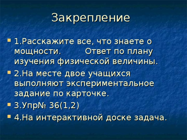 Закрепление 1.Расскажите все, что знаете о мощности. Ответ по плану изучения физической величины. 2.На месте двое учащихся выполняют экспериментальное задание по карточке. 3.Упр№ 36(1,2) 4.На интерактивной доске задача.     