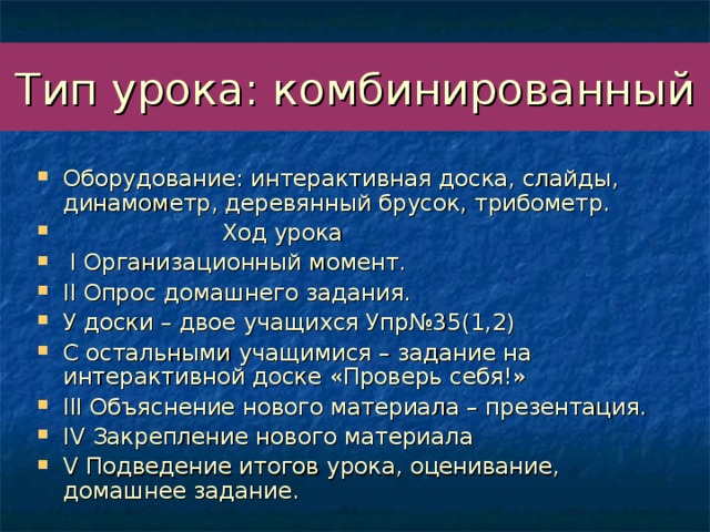 Тип урока: комбинированный Оборудование: интерактивная доска, слайды, динамометр, деревянный брусок, трибометр.  Ход урока  I Организационный момент. II Опрос домашнего задания. У доски – двое учащихся Упр№35(1,2) С остальными учащимися – задание на интерактивной доске «Проверь себя!» III Объяснение нового материала – презентация. IV Закрепление нового материала V Подведение итогов урока, оценивание, домашнее задание. 