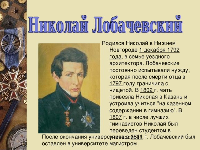 Родился Никола й в Нижнем Новгороде 1 декабря 1792 года , в семье уездного архитектора. Лобачевские постоянно испытывали нужду, которая после смерти отца в 1797 году граничила с нищетой. В 1802 г. мать привезла Николая в Казань и устроила учиться 