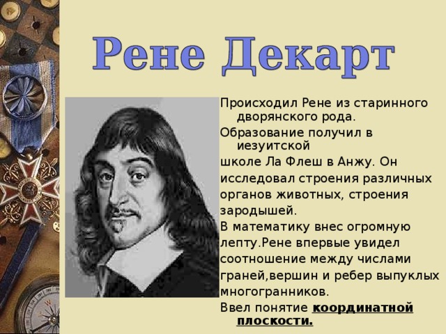 Происходил Рене из старинного дворянского рода. Образование получил в иезуитской школе Ла Флеш в Анжу.  Он  исследовал строения различных органов животных, строения зародышей. В математику внес огромную лепту.Рене впервые увидел соотношение между числами граней,вершин и ребер выпуклых многогранников. Ввел понятие координатной плоскости. 