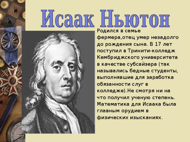 Родился в семье  фермера,отец умер незадолго до рождения сына. В 17 лет поступил в Тринити-колледж Кембриджского университета в качестве субсайзера (так назывались бедные студенты, выполнявшие для заработка обязанности слуг в колледже).Не смотря ни на что получил ученую степень. Математика для Исаака была главным орудием в физических изысканиях. 