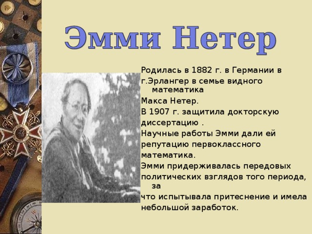 Родилась в 1882 г. в Германии в г.Эрлангер в семье видного математика Макса Нетер. В 1907 г. защитила докторскую диссертацию . Научные работы Эмми дали  ей репутацию первоклассного математика. Эмми придерживалась передовых политических взглядов того периода, за что испытывала притеснение и имела небольшой заработок. 