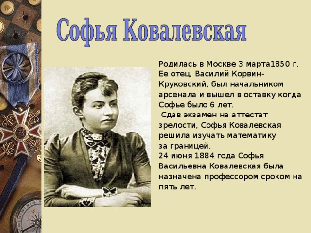 Родилась в Москве 3 марта1850 г. Ее отец, Василий Корвин- Круковский, был начальником арсенала и вышел в оставку когда Софье было 6 лет.  Сдав экзамен на аттестат зрелости, Софья Ковалевская решила изучать математику за границей. 24 июня 1884 года Софья Васильевна Ковалевская была назначена профессором сроком на пять лет.   