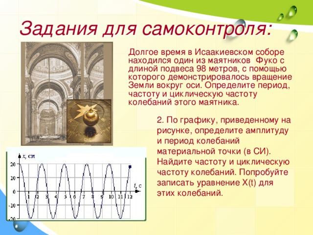 Задания для самоконтроля: Долгое время в Исаакиевском соборе находился один из маятников Фуко с длиной подвеса 98 метров, с помощью которого демонстрировалось вращение Земли вокруг оси. Определите период, частоту и циклическую частоту колебаний этого маятника. 2. По графику, приведенному на рисунке, определите амплитуду и период колебаний материальной точки (в СИ). Найдите частоту и циклическую частоту колебаний. Попробуйте записать уравнение Х(t) для этих колебаний. 