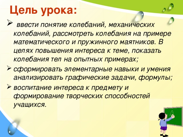 Цель урока:  ввести понятие колебаний, механических колебаний, рассмотреть колебания на примере математического и пружинного маятников. В целях повышения интереса к теме, показать колебания тел на опытных примерах; сформировать элементарные навыки и умения анализировать графические задачи, формулы; воспитание интереса к предмету и формирование творческих способностей учащихся. 