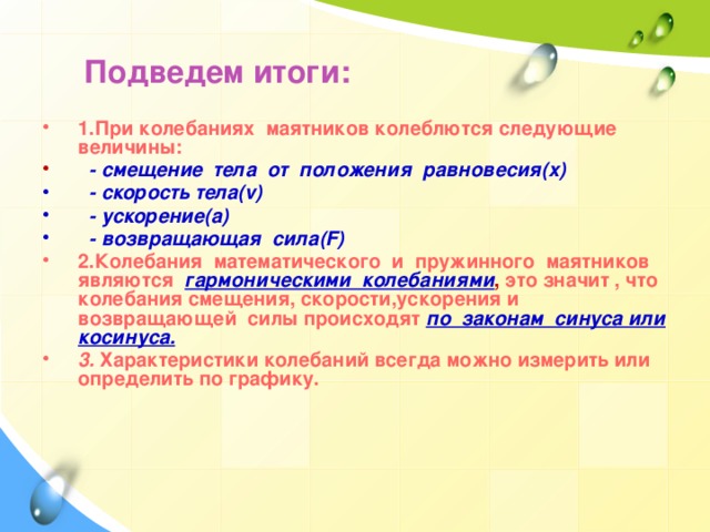 Подведем итоги:  1.При колебаниях маятников колеблются следующие величины:  - смещение тела от положения равновесия(x)  - скорость тела(v)  - ускорение(a)  - возвращающая сила(F) 2.Колебания математического и пружинного маятников являются  гармоническими колебаниями , это значит , что колебания смещения, скорости,ускорения и возвращающей силы происходят  по законам синуса или косинуса. 3. Характеристики колебаний всегда можно измерить или определить по графику.   