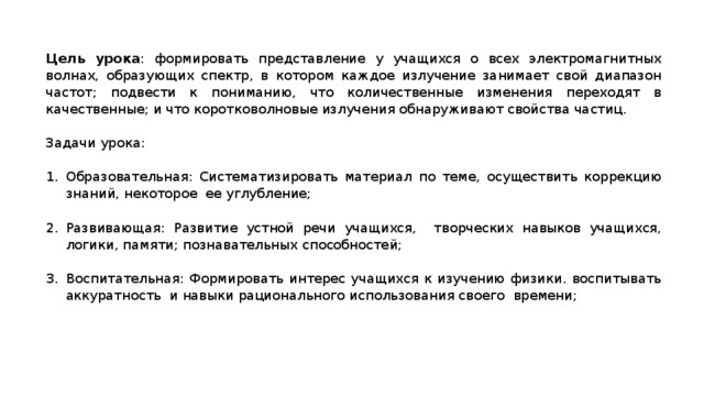 Цель урока : формировать представление у учащихся о всех электромагнитных волнах, образующих спектр, в котором каждое излучение занимает свой диапазон частот; подвести к пониманию, что количественные изменения переходят в качественные; и что коротковолновые излучения обнаруживают свойства частиц. Задачи урока:   Образовательная: Систематизировать материал по теме, осуществить коррекцию знаний, некоторое ее углубление;   Развивающая: Развитие устной речи учащихся, творческих навыков учащихся, логики, памяти; познавательных способностей;   Воспитательная: Формировать интерес учащихся к изучению физики. воспитывать аккуратность и навыки рационального использования своего времени; 