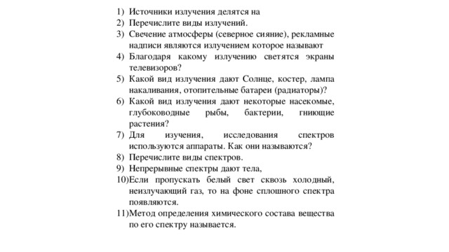 Источники излучения делятся на Перечислите виды излучений. Свечение атмосферы (северное сияние), рекламные надписи  являются излучением которое называют Благодаря какому излучению светятся экраны телевизоров? Какой вид излучения дают Солнце, костер, лампа накаливания, отопительные батареи (радиаторы)? Какой вид излучения дают некоторые насекомые, глубоководные рыбы, бактерии, гниющие растения? Для изучения, исследования спектров используются аппараты. Как они называются? Перечислите виды спектров.  Непрерывные спектры дают тела, Если пропускать белый свет сквозь холодный, неизлучающий газ, то на фоне сплошного спектра появляются. Метод определения химического состава вещества по его спектру называется. 