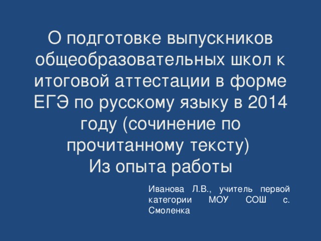 О подготовке выпускников общеобразовательных школ к итоговой аттестации в форме ЕГЭ по русскому языку в 2014 году (сочинение по прочитанному тексту)  Из опыта работы Иванова Л.В., учитель первой категории МОУ СОШ с. Смоленка 