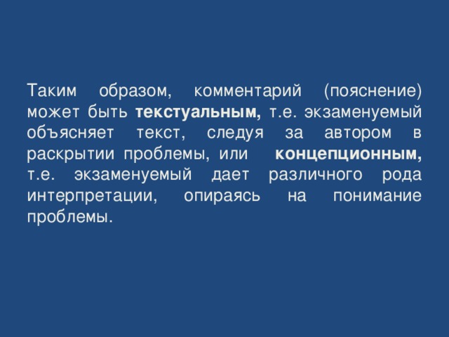    Таким образом, комментарий (пояснение) может быть текстуальным, т.е. экзаменуемый объясняет текст, следуя за автором в раскрытии проблемы, или концепционным, т.е. экзаменуемый дает различного рода интерпретации, опираясь на понимание проблемы. 