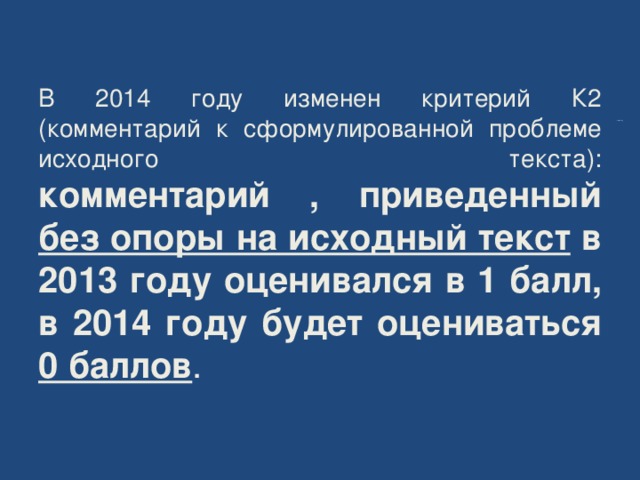    В 2014 году изменен критерий К2  (комментарий к сформулированной проблеме исходного текста):  комментарий , приведенный без опоры на исходный текст в 2013 году оценивался в 1 балл, в 2014 году будет оцениваться 0 баллов . 2014 год 