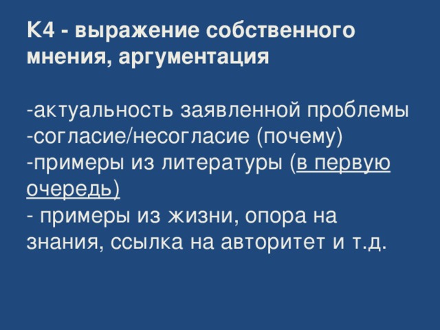 К4 - выражение собственного мнения, аргументация    -актуальность заявленной проблемы  -согласие/несогласие (почему)  -примеры из литературы ( в первую очередь)  - примеры из жизни, опора на знания, ссылка на авторитет и т.д.    