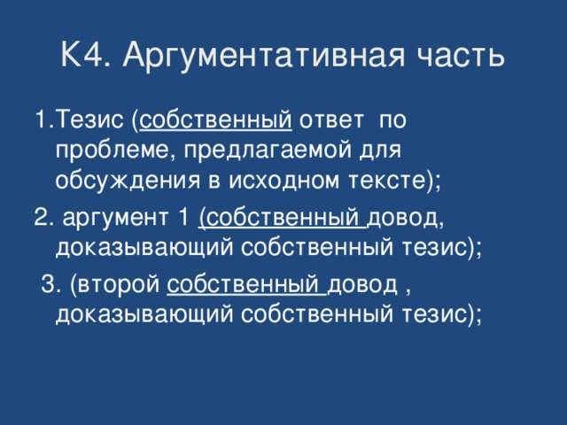 К4. Аргументативная часть 1.Тезис ( собственный ответ по проблеме, предлагаемой для обсуждения в исходном тексте); 2. аргумент 1 (собственный довод, доказывающий собственный тезис);  3. (второй собственный довод , доказывающий собственный тезис); 