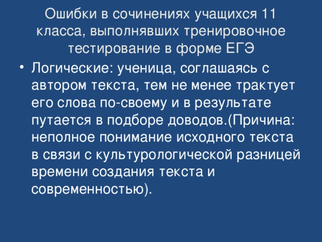 Ошибки в сочинениях учащихся 11 класса, выполнявших тренировочное тестирование в форме ЕГЭ Логические: ученица, соглашаясь с автором текста, тем не менее трактует его слова по-своему и в результате путается в подборе доводов.(Причина: неполное понимание исходного текста в связи с культурологической разницей времени создания текста и современностью). 