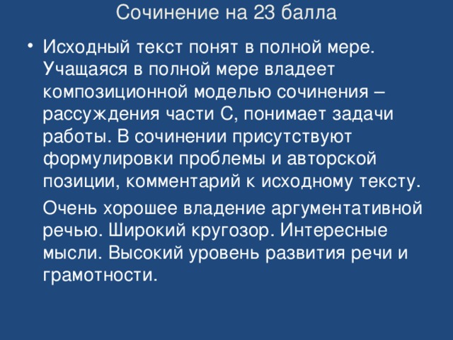 Сочинение на 23 балла   Исходный текст понят в полной мере. Учащаяся в полной мере владеет композиционной моделью сочинения –рассуждения части С, понимает задачи работы. В сочинении присутствуют формулировки проблемы и авторской позиции, комментарий к исходному тексту.  Очень хорошее владение аргументативной речью. Широкий кругозор. Интересные мысли. Высокий уровень развития речи и грамотности. 