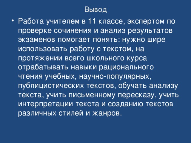 Вывод Работа учителем в 11 классе, экспертом по проверке сочинения и анализ результатов экзаменов помогает понять: нужно шире использовать работу с текстом, на протяжении всего школьного курса отрабатывать навыки рационального чтения учебных, научно-популярных, публицистических текстов, обучать анализу текста, учить письменному пересказу, учить интерпретации текста и созданию текстов различных стилей и жанров. 