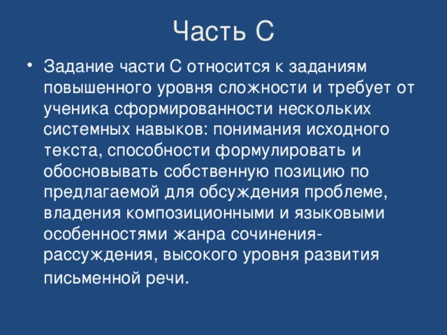 Часть С Задание части С относится к заданиям повышенного уровня сложности и требует от ученика сформированности нескольких системных навыков: понимания исходного текста, способности формулировать и обосновывать собственную позицию по предлагаемой для обсуждения проблеме, владения композиционными и языковыми особенностями жанра сочинения-рассуждения, высокого уровня развития письменной речи . 