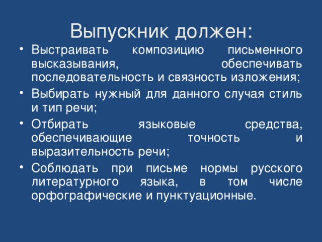 Выпускник должен: Выстраивать композицию письменного высказывания, обеспечивать последовательность и связность изложения; Выбирать нужный для данного случая стиль и тип речи; Отбирать языковые средства, обеспечивающие точность и выразительность речи; Соблюдать при письме нормы русского литературного языка, в том числе орфографические и пунктуационные.  