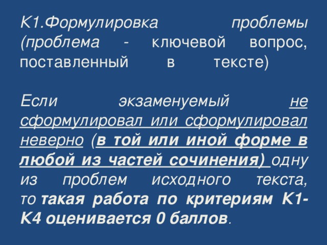 К1.Формулировка проблемы (проблема - ключевой вопрос, поставленный в тексте)   Если экзаменуемый не сформулировал или сформулировал неверно ( в той или иной форме в любой из частей сочинения) одну из проблем исходного текста, то  такая работа по критериям К1-К4 оценивается 0 баллов . 