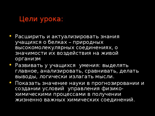 Цели урока: Расширить и актуализировать знания учащихся о белках – природных высокомолекулярных соединениях, о значимости их воздействия на живой организм Развивать у учащихся умения: выделять главное, анализировать, сравнивать, делать выводы, логически излагать мысли. Показать значение науки в прогнозировании и создании условий управления физико-химическими процессами в получении жизненно важных химических соединений. 