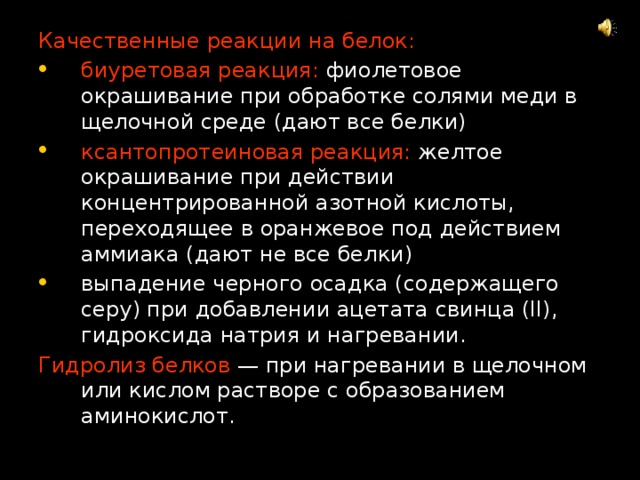 Качественные реакции на белок: биуретовая реакция: фиолетовое окрашивание при обработке солями меди в щелочной среде (дают все белки) ксантопротеиновая реакция: желтое окрашивание при действии концентрированной азотной кислоты, переходящее в оранжевое под действием аммиака (дают не все белки) выпадение черного осадка (содержащего серу) при добавлении ацетата свинца (II), гидроксида натрия и нагревании. Гидролиз белков — при нагревании в щелочном или кислом растворе с образованием аминокислот. 