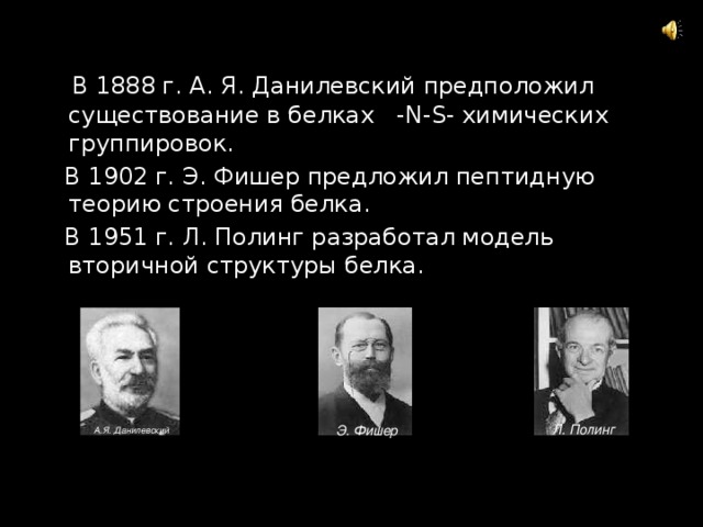  В 1888 г. А. Я. Данилевский предположил существование в белках -N-S- химических группировок.  В 1902 г. Э. Фишер предложил пептидную теорию строения белка.  В 1951 г. Л. Полинг разработал модель вторичной структуры белка. Л. Полинг Э. Фишер А.Я. Данилевский 