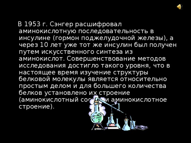  В 1953 г. Сэнгер расшифровал аминокислотную последовательность в инсулине (гормон поджелудочной железы), а через 10 лет уже тот же инсулин был получен путем искусственного синтеза из аминокислот. Совершенствование методов исследования достигло такого уровня, что в настоящее время изучение структуры белковой молекулы является относительно простым делом и для большего количества белков установлено их строение (аминокислотный состав и аминокислотное строение). 