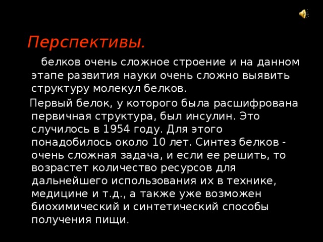  Перспективы.  У белков очень сложное строение и на данном этапе развития науки очень сложно выявить структуру молекул белков.  Первый белок, у которого была расшифрована первичная структура, был инсулин. Это случилось в 1954 году. Для этого понадобилось около 10 лет. Синтез белков - очень сложная задача, и если ее решить, то возрастет количество ресурсов для дальнейшего использования их в технике, медицине и т.д., а также уже возможен биохимический и синтетический способы получения пищи. 