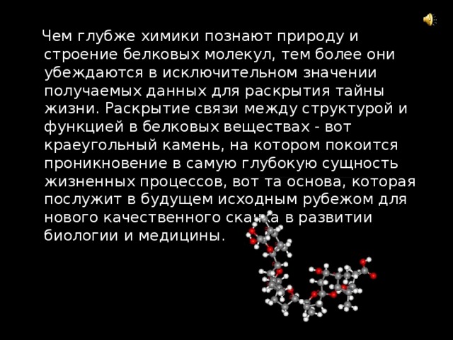  Чем глубже химики познают природу и строение белковых молекул, тем более они убеждаются в исключительном значении получаемых данных для раскрытия тайны жизни. Раскрытие связи между структурой и функцией в белковых веществах - вот краеугольный камень, на котором покоится проникновение в самую глубокую сущность жизненных процессов, вот та основа, которая послужит в будущем исходным рубежом для нового качественного скачка в развитии биологии и медицины. 