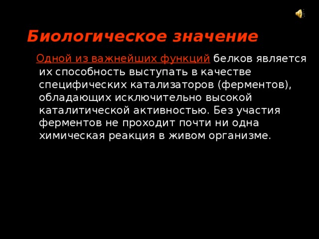 Биологическое значение  Одной из важнейших функций  белков является их способность выступать в качестве специфических катализаторов (ферментов), обладающих исключительно высокой каталитической активностью. Без участия ферментов не проходит почти ни одна химическая реакция в живом организме. 