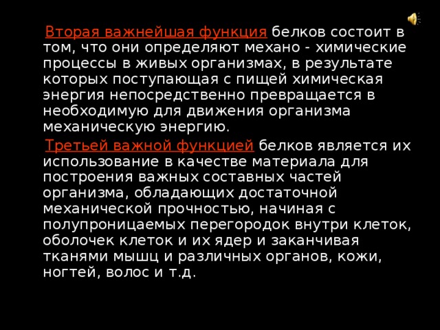  Вторая важнейшая функция  белков состоит в том, что они определяют механо - химические процессы в живых организмах, в результате которых поступающая с пищей химическая энергия непосредственно превращается в необходимую для движения организма механическую энергию.  Третьей важной функцией  белков является их использование в качестве материала для построения важных составных частей организма, обладающих достаточной механической прочностью, начиная с полупроницаемых перегородок внутри клеток, оболочек клеток и их ядер и заканчивая тканями мышц и различных органов, кожи, ногтей, волос и т.д. 