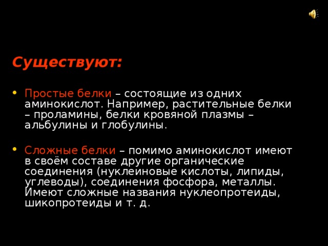 Существуют:  Простые белки  – состоящие из одних аминокислот. Например, растительные белки – проламины, белки кровяной плазмы – альбулины и глобулины. Сложные белки  – помимо аминокислот имеют в своём составе другие органические соединения (нуклеиновые кислоты, липиды, углеводы), соединения фосфора, металлы. Имеют сложные названия нуклеопротеиды, шикопротеиды и т. д. 