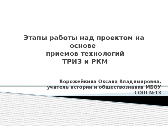 Этапы работы над проектом на основе  приемов технологий  ТРИЗ и РКМ Ворожейкина Оксана Владимировна, учитель истории и обществознания МБОУ СОШ №13 